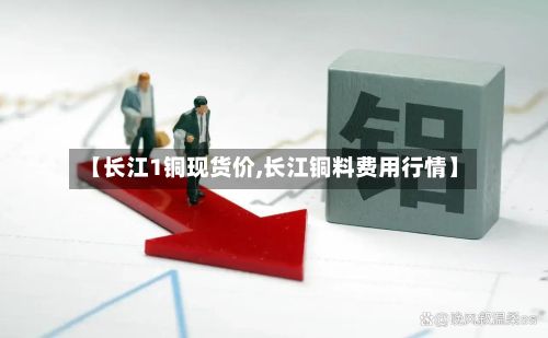 【长江1铜现货价,长江铜料费用行情】-第3张图片