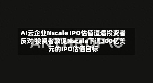 AI云企业Nscale IPO估值遭遇投资者反对 投资者敦促Nscale下调300亿美元的IPO估值目标