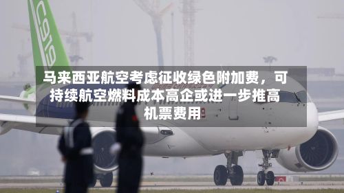 马来西亚航空考虑征收绿色附加费	，可持续航空燃料成本高企或进一步推高机票费用-第3张图片