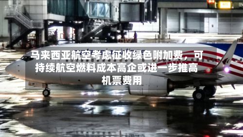 马来西亚航空考虑征收绿色附加费，可持续航空燃料成本高企或进一步推高机票费用-第2张图片
