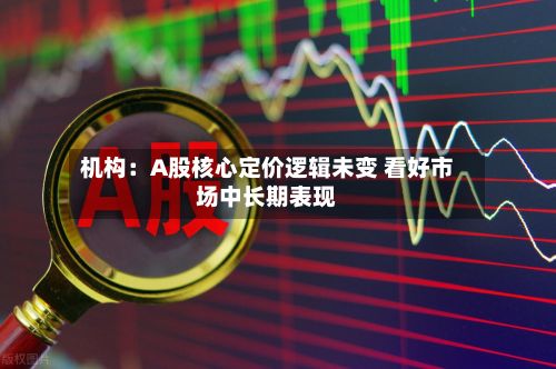 机构：A股核心定价逻辑未变 看好市场中长期表现