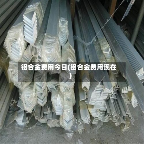 铝合金费用今日(铝合金费用现在)
