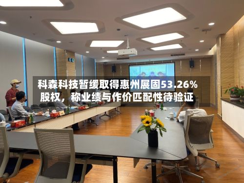科森科技暂缓取得惠州展固53.26%股权，称业绩与作价匹配性待验证-第1张图片