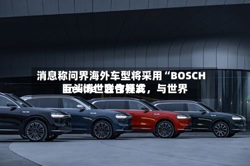 消息称问界海外车型将采用“BOSCH Inside”合作模式，与世界巨头博世联合开发