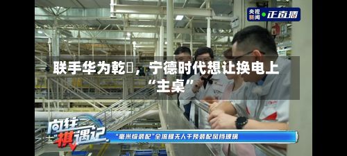 联手华为乾崑，宁德时代想让换电上“主桌	”-第2张图片