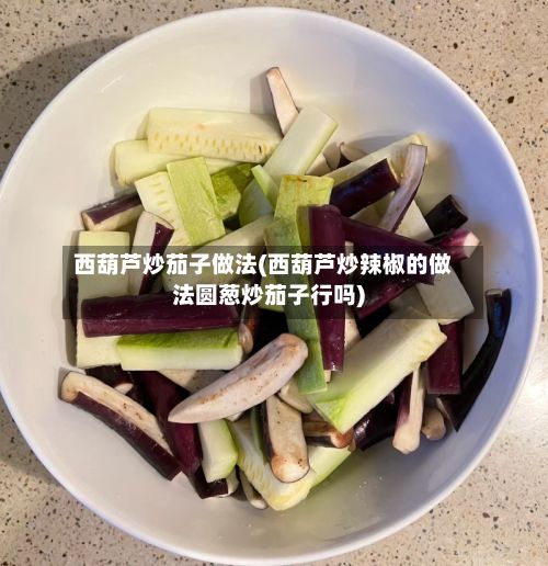 西葫芦炒茄子做法(西葫芦炒辣椒的做法圆葱炒茄子行吗)