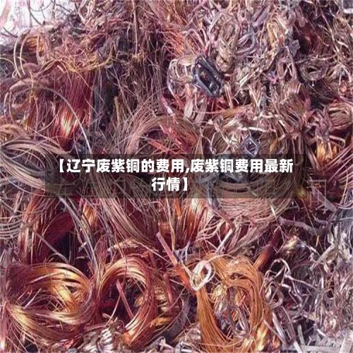 【辽宁废紫铜的费用,废紫铜费用最新行情】