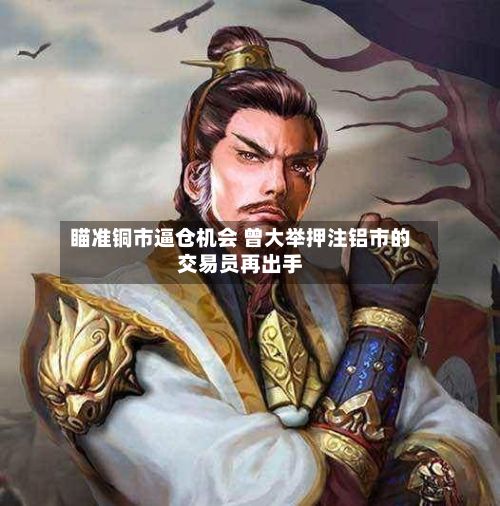 瞄准铜市逼仓机会 曾大举押注铝市的交易员再出手-第2张图片