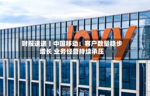 财报速递丨中国移动：客户数量稳步增长 业务经营持续承压-第3张图片