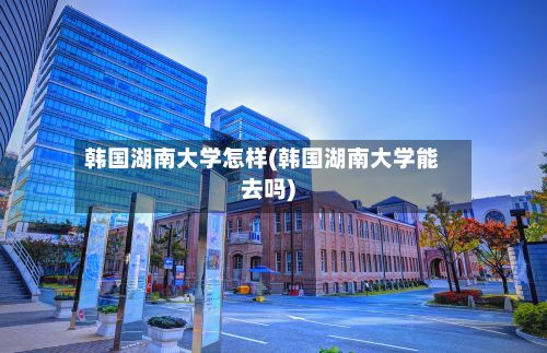 韩国湖南大学怎样(韩国湖南大学能去吗)