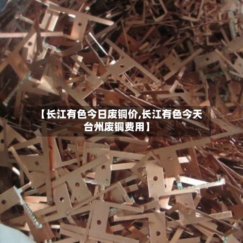 【长江有色今日废铜价,长江有色今天台州废铜费用】-第2张图片