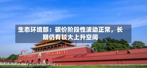 生态环境部：碳价阶段性波动正常，长期仍有较大上升空间-第2张图片