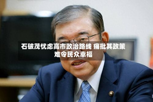 石破茂忧虑高市政治路线 痛批其政策难令民众幸福-第2张图片