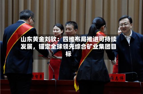 山东黄金刘钦：四维布局推进可持续发展，锚定全球领先综合矿业集团目标-第3张图片