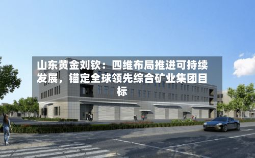山东黄金刘钦：四维布局推进可持续发展，锚定全球领先综合矿业集团目标-第1张图片
