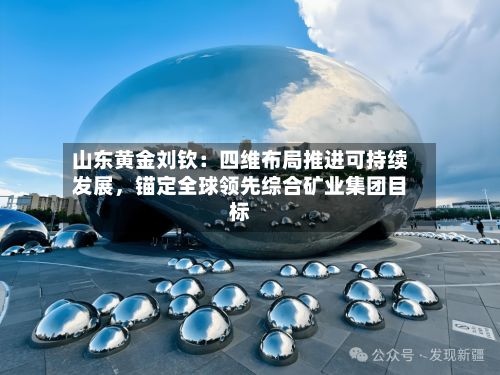 山东黄金刘钦：四维布局推进可持续发展，锚定全球领先综合矿业集团目标-第2张图片