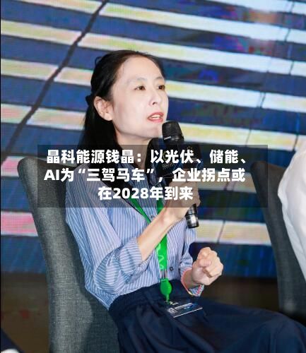 晶科能源钱晶：以光伏	、储能、AI为“三驾马车”	，企业拐点或在2028年到来-第2张图片