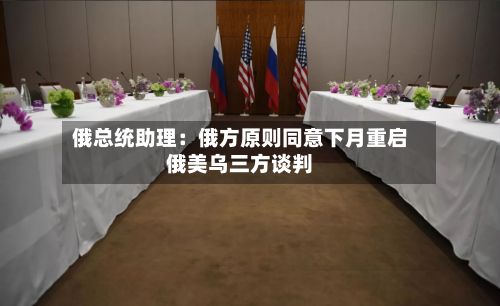 俄总统助理：俄方原则同意下月重启俄美乌三方谈判-第2张图片
