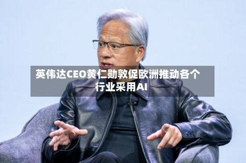 英伟达CEO黄仁勋敦促欧洲推动各个行业采用AI-第2张图片