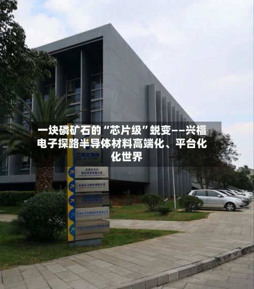 一块磷矿石的“芯片级”蜕变——兴福电子探路半导体材料高端化	、平台化、世界化-第2张图片