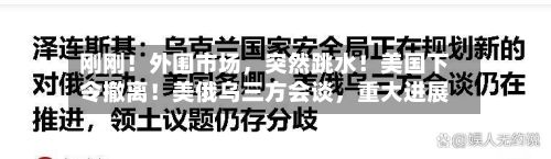 刚刚！外围市场，突然跳水！美国下令撤离！美俄乌三方会谈	，重大进展-第1张图片