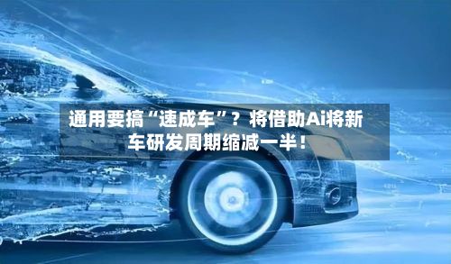 通用要搞“速成车	”？将借助Ai将新车研发周期缩减一半！-第2张图片