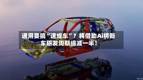 通用要搞“速成车”？将借助Ai将新车研发周期缩减一半！-第3张图片