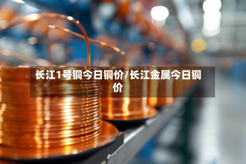 长江1号铜今日铜价/长江金属今日铜价-第2张图片