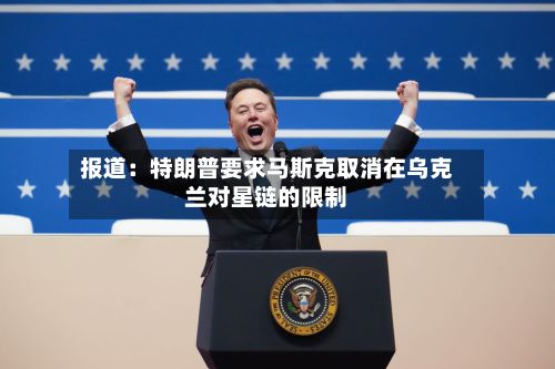 报道:特朗普要求马斯克取消在乌克兰对星链的限制-第2张图片