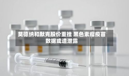 莫德纳和默克股价重挫 黑色素瘤疫苗数据或遭泄露-第3张图片