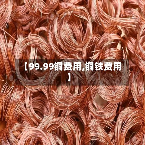 【99.99铜费用,铜铁费用】