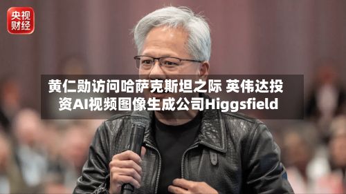 黄仁勋访问哈萨克斯坦之际 英伟达投资AI视频图像生成公司Higgsfield