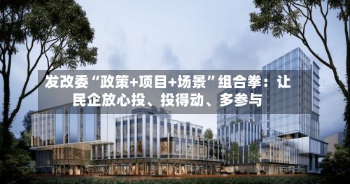 发改委“政策+项目+场景”组合拳：让民企放心投	、投得动、多参与-第3张图片