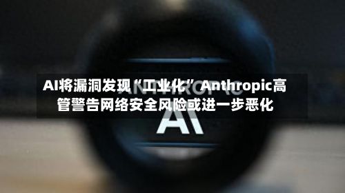 AI将漏洞发现“工业化” Anthropic高管警告网络安全风险或进一步恶化-第2张图片