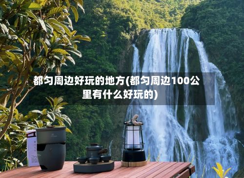 都匀周边好玩的地方(都匀周边100公里有什么好玩的)-第3张图片