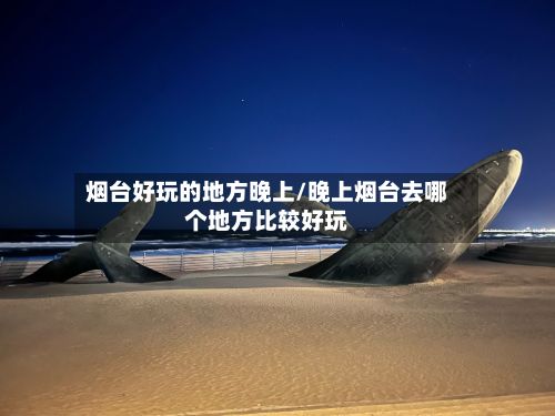 烟台好玩的地方晚上/晚上烟台去哪个地方比较好玩-第2张图片