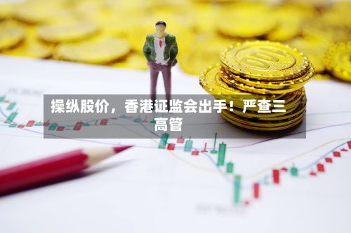 操纵股价，香港证监会出手！严查三高管-第2张图片