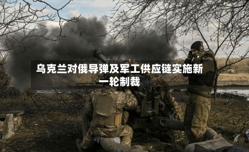 乌克兰对俄导弹及军工供应链实施新一轮制裁