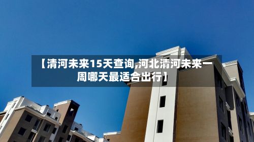 【清河未来15天查询,河北清河未来一周哪天最适合出行】