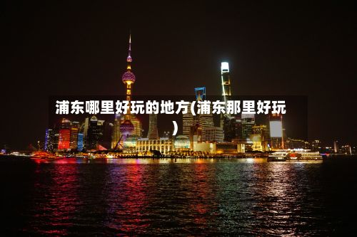 浦东哪里好玩的地方(浦东那里好玩)