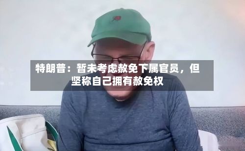特朗普：暂未考虑赦免下属官员，但坚称自己拥有赦免权-第2张图片