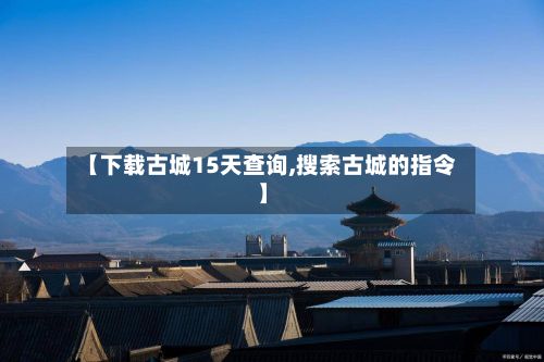 【下载古城15天查询,搜索古城的指令】