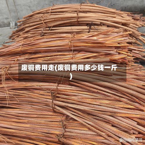 废铜费用走(废铜费用多少钱一斤)