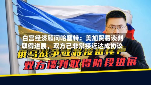 白宫经济顾问哈塞特：美加贸易谈判取得进展	，双方已非常接近达成协议-第3张图片