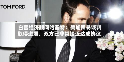 白宫经济顾问哈塞特：美加贸易谈判取得进展	，双方已非常接近达成协议-第2张图片