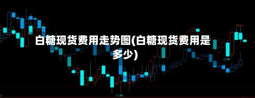 白糖现货费用走势图(白糖现货费用是多少)