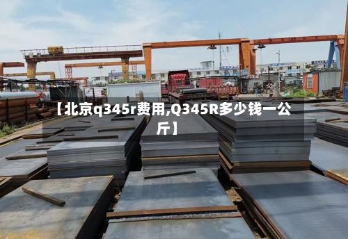 【北京q345r费用,Q345R多少钱一公斤】