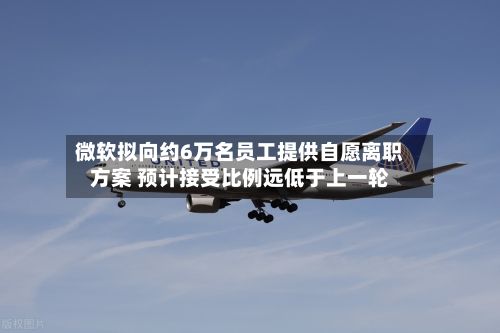 微软拟向约6万名员工提供自愿离职方案 预计接受比例远低于上一轮-第3张图片