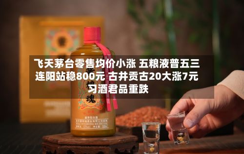 飞天茅台零售均价小涨 五粮液普五三连阳站稳800元 古井贡古20大涨7元 习酒君品重跌-第3张图片