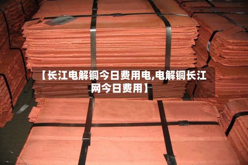 【长江电解铜今日费用电,电解铜长江网今日费用】-第3张图片